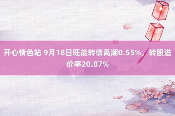 开心情色站 9月18日旺能转债高潮0.55%,转股溢价率20.87%