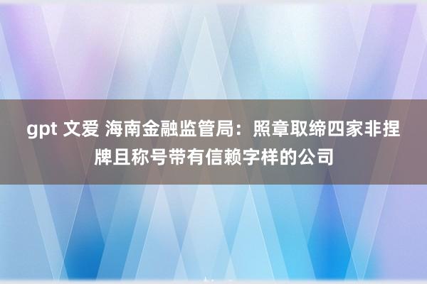 gpt 文爱 海南金融监管局：照章取缔四家非捏牌且称号带有信赖字样的公司