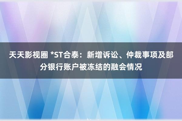 天天影视圈 *ST合泰：新增诉讼、仲裁事项及部分银行账户被冻结的融会情况