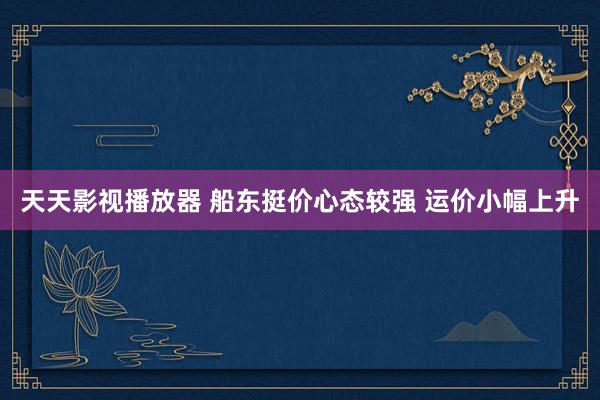 天天影视播放器 船东挺价心态较强 运价小幅上升