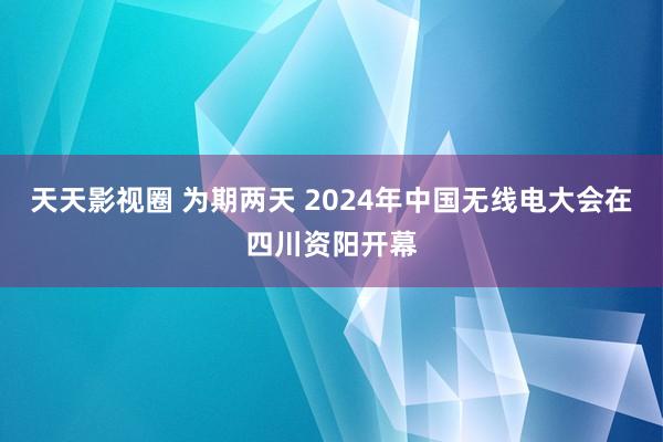 天天影视圈 为期两天 2024年中国无线电大会在四川资阳开幕