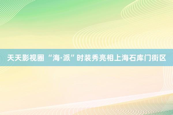 天天影视圈 “海·派”时装秀亮相上海石库门街区