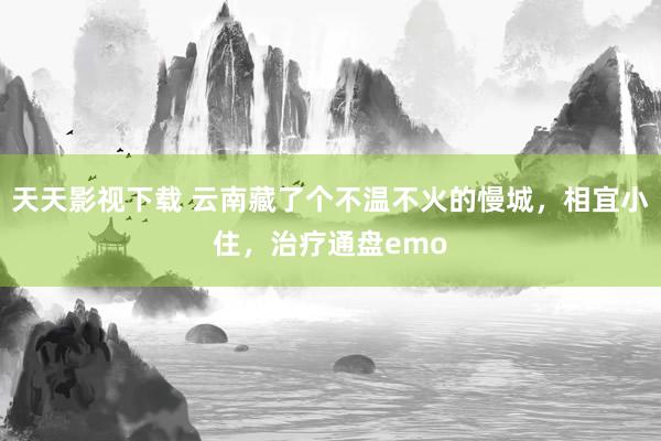 天天影视下载 云南藏了个不温不火的慢城，相宜小住，治疗通盘emo