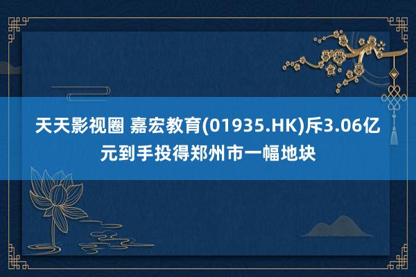 天天影视圈 嘉宏教育(01935.HK)斥3.06亿元到手投得郑州市一幅地块