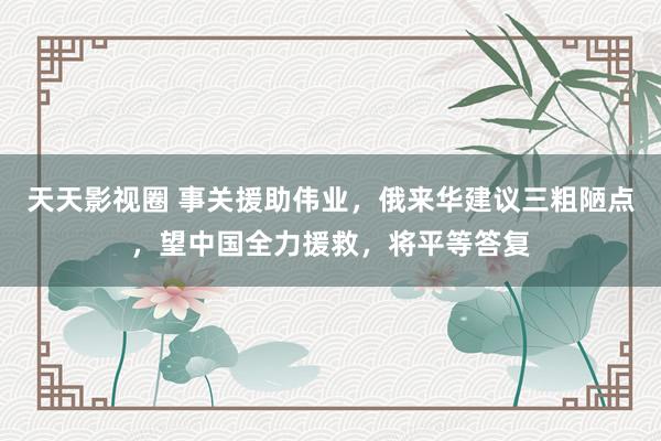 天天影视圈 事关援助伟业，俄来华建议三粗陋点，望中国全力援救，将平等答复