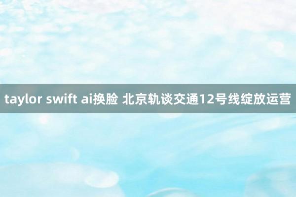 taylor swift ai换脸 北京轨谈交通12号线绽放运营