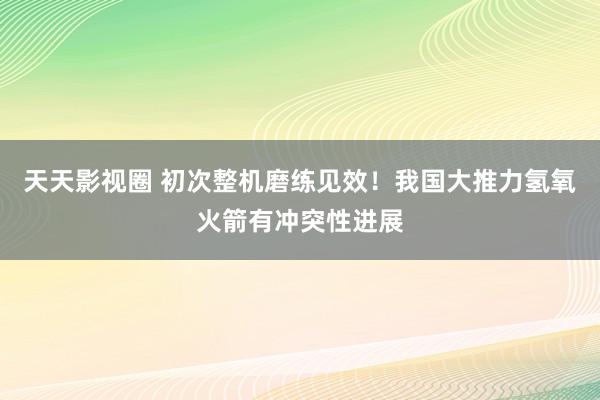天天影视圈 初次整机磨练见效！我国大推力氢氧火箭有冲突性进展