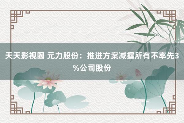 天天影视圈 元力股份：推进方案减握所有不率先3%公司股份