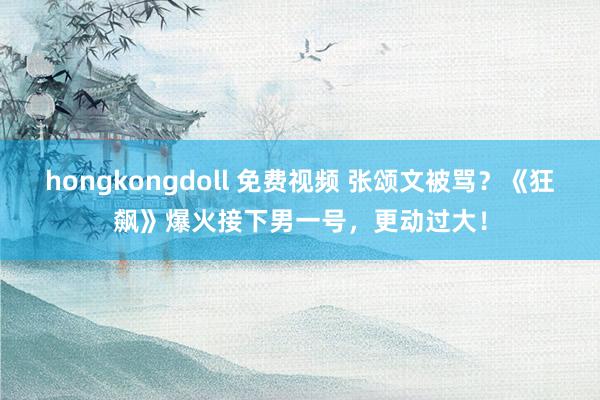 hongkongdoll 免费视频 张颂文被骂？《狂飙》爆火接下男一号，更动过大！