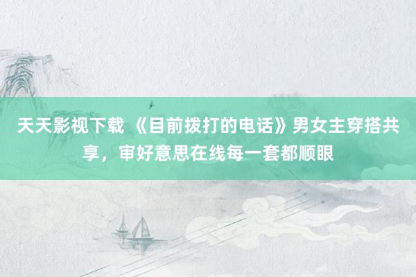 天天影视下载 《目前拨打的电话》男女主穿搭共享，审好意思在线每一套都顺眼