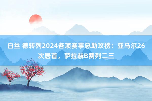 白丝 德转列2024各项赛事总助攻榜：亚马尔26次居首，萨拉赫B费列二三
