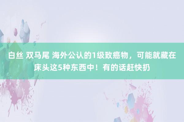 白丝 双马尾 海外公认的1级致癌物，可能就藏在床头这5种东西中！有的话赶快扔