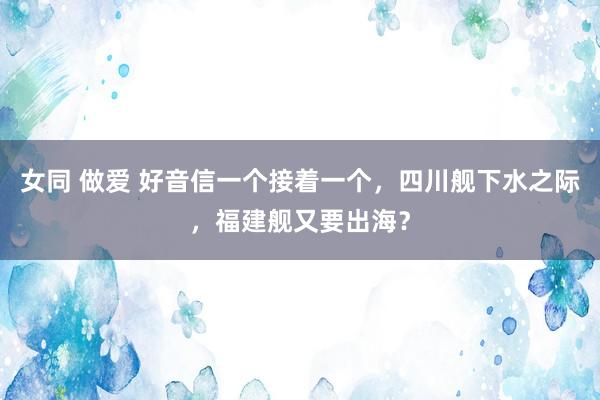 女同 做爱 好音信一个接着一个，四川舰下水之际，福建舰又要出海？