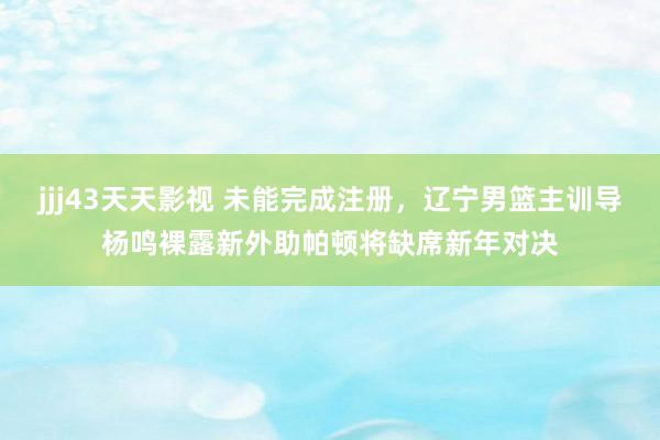 jjj43天天影视 未能完成注册，辽宁男篮主训导杨鸣裸露新外助帕顿将缺席新年对决