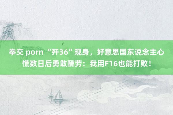 拳交 porn “歼36”现身，好意思国东说念主心慌数日后勇敢酬劳：我用F16也能打败！