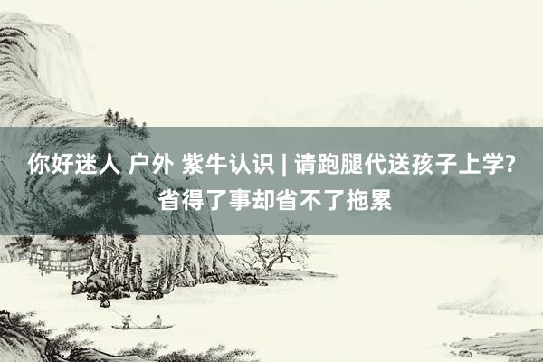 你好迷人 户外 紫牛认识 | 请跑腿代送孩子上学? 省得了事却省不了拖累