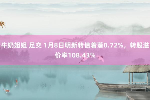 牛奶姐姐 足交 1月8日明新转债着落0.72%，转股溢价率108.43%