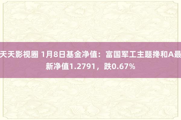 天天影视圈 1月8日基金净值：富国军工主题搀和A最新净值1.2791，跌0.67%