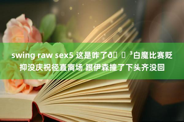 swing raw sex5 这是咋了😳白魔比赛贬抑没庆祝径直离场 跟伊森撞了下头齐没回