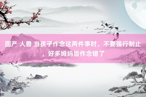 国产 人兽 当孩子作念这两件事时，不要强行制止，好多姆妈皆作念错了