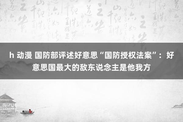 h 动漫 国防部评述好意思“国防授权法案”：好意思国最大的敌东说念主是他我方