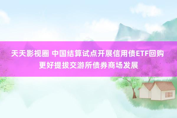 天天影视圈 中国结算试点开展信用债ETF回购 更好提拔交游所债券商场发展