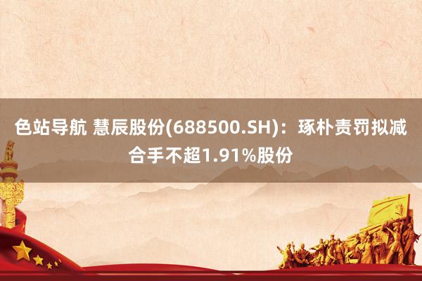 色站导航 慧辰股份(688500.SH)：琢朴责罚拟减合手不超1.91%股份