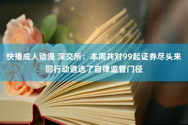 快播成人动漫 深交所：本周共对99起证券尽头来回行动遴选了自律监管门径