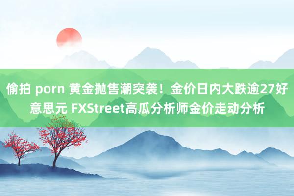 偷拍 porn 黄金抛售潮突袭！金价日内大跌逾27好意思元 FXStreet高瓜分析师金价走动分析