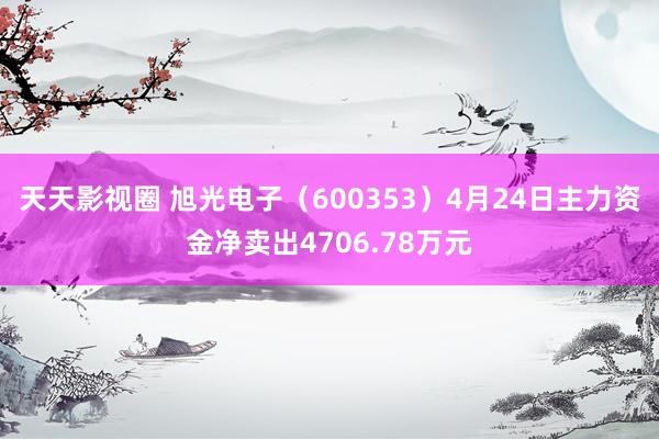 天天影视圈 旭光电子（600353）4月24日主力资金净卖出4706.78万元